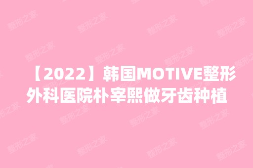 【2024】韩国MOTIVE整形外科医院朴宰熙做牙齿种植怎么样？附医生简介|牙齿种植案例及