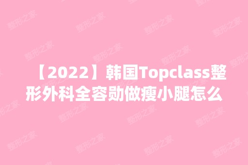 【2024】韩国Topclass整形外科全容勋做瘦小腿怎么样？附医生简介|瘦小腿案例及价格表