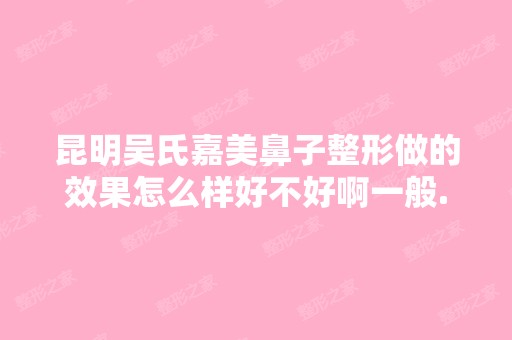 昆明吴氏嘉美鼻子整形做的效果怎么样好不好啊一般...