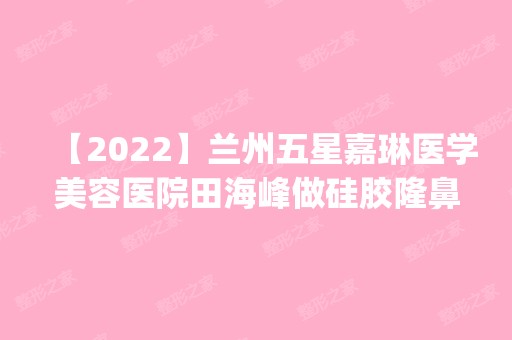 【2024】兰州五星嘉琳医学美容医院田海峰做硅胶隆鼻怎么样？附医生简介|硅胶隆鼻案