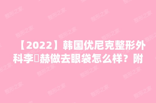 【2024】韩国优尼克整形外科李焌赫做去眼袋怎么样？附医生简介|去眼袋案例及价格表