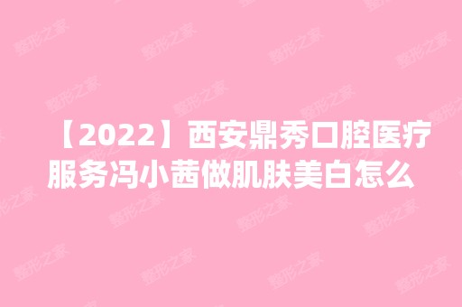 【2024】西安鼎秀口腔医疗服务冯小茜做肌肤美白怎么样？附医生简介|肌肤美白案例及