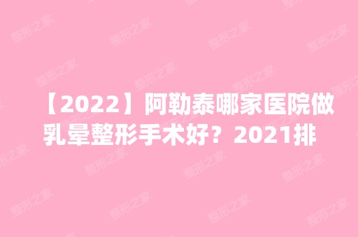 【2024】阿勒泰哪家医院做乳晕整形手术好？2024排行榜前五这几家都有资质_含大西北、