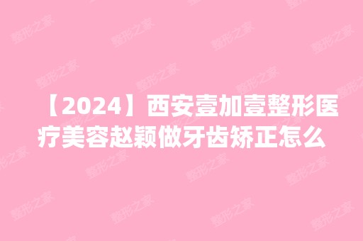 【2024】西安壹加壹整形医疗美容赵颖做牙齿矫正怎么样？附医生简介|牙齿矫正案例及