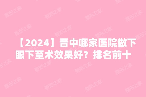 【2024】晋中哪家医院做下眼下至术效果好？排名前十强口碑亮眼~送上案例及价格表做