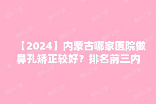 【2024】内蒙古哪家医院做鼻孔矫正较好？排名前三内蒙古兴安盟乌兰浩特医院、赛罕区