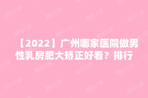 【2024】广州哪家医院做男性乳房肥大矫正好看？排行前三不仅看医院实力！