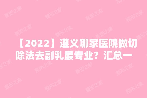 【2024】遵义哪家医院做切除法去副乳哪家好？汇总一份口碑医院排行榜前五点评!价格