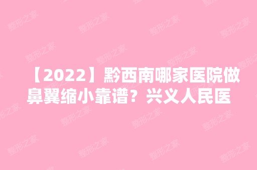 【2024】黔西南哪家医院做鼻翼缩小靠谱？兴义人民医院、永恒美、熊文学等实力在线比