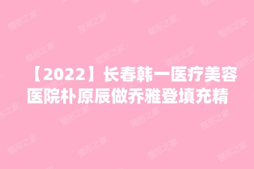 【2024】长春韩一医疗美容医院朴原辰做乔雅登填充精灵耳怎么样？附医生简介|乔雅登