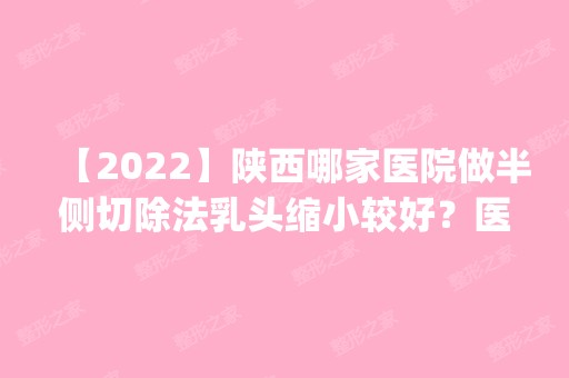 【2024】陕西哪家医院做半侧切除法乳头缩小较好？医美4强全新阵容一一介绍_整形价格