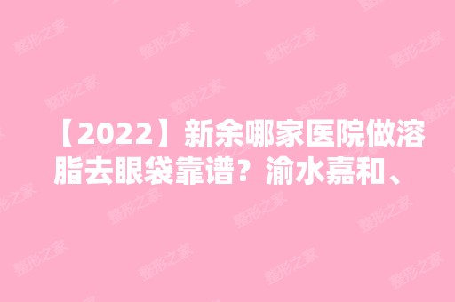 【2024】新余哪家医院做溶脂去眼袋靠谱？渝水嘉和、渝水美人春、渝水杨爱平等实力在