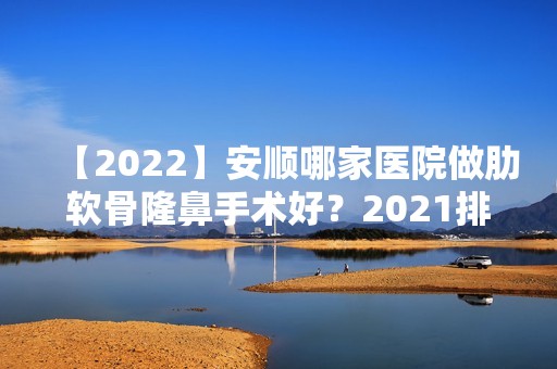 【2024】安顺哪家医院做肋软骨隆鼻手术好？2024排行前10医院盘点!个个都是口碑好且人