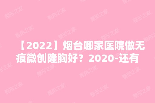 【2024】烟台哪家医院做无痕微创隆胸好？2024-还有整无痕微创隆胸价格案例参考哦!！