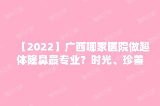 【2024】广西哪家医院做超体隆鼻哪家好？时光、珍善美、华美等实力在线比较!！