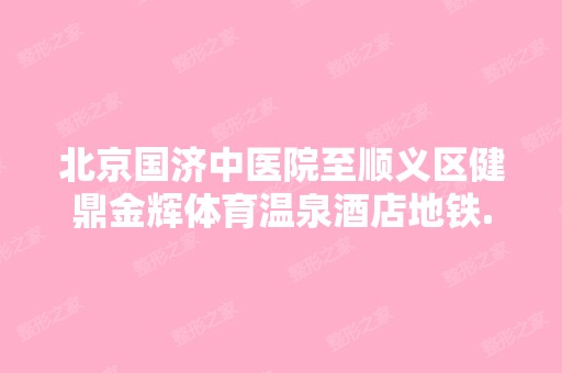 北京国济中医院至顺义区健鼎金辉体育温泉酒店地铁...