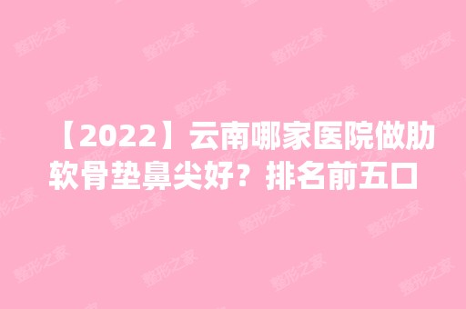 【2024】云南哪家医院做肋软骨垫鼻尖好？排名前五口碑医院盘点_海迪尔、辰美实力入