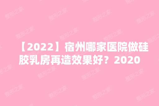 【2024】宿州哪家医院做硅胶乳房再造效果好？2024-还有整硅胶乳房再造价格案例参考哦