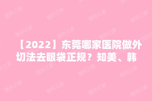 【2024】东莞哪家医院做外切法去眼袋正规？知美、韩美、叶子等实力在线比较!！