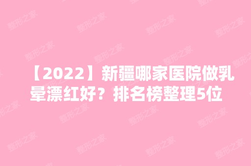 【2024】新疆哪家医院做乳晕漂红好？排名榜整理5位医院大咖!艾美、医科大学、大西北