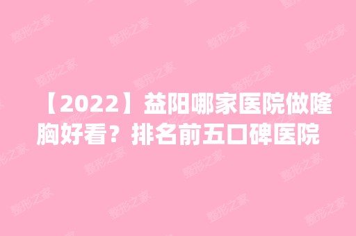 【2024】益阳哪家医院做隆胸好看？排名前五口碑医院盘点_德美、格莱美实力入围！