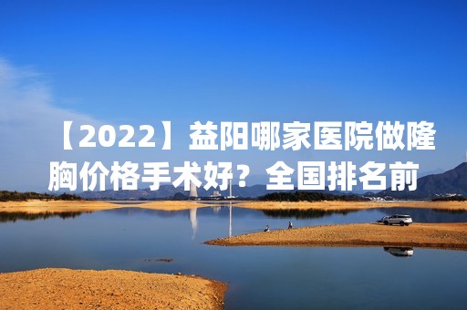 【2024】益阳哪家医院做隆胸价格手术好？全国排名前五医院来对比!价格(多少钱)参考！