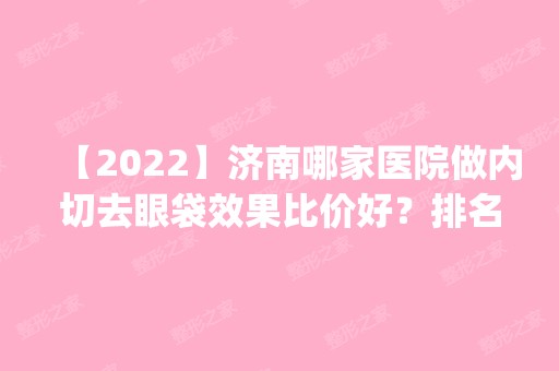 【2024】济南哪家医院做内切去眼袋效果比价好？排名前四权威医美口碑盘点_含手术价