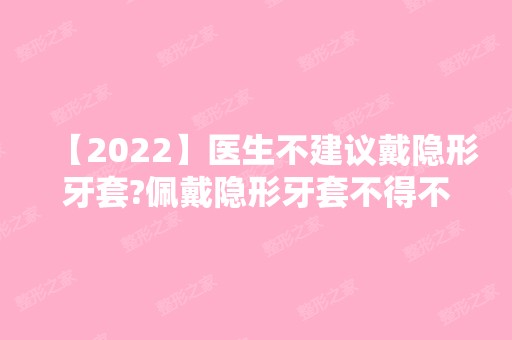 【2024】医生不建议戴隐形牙套?佩戴隐形牙套不得不知道的注意事项