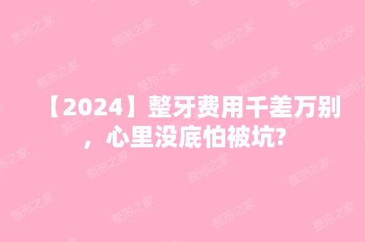 【2024】整牙费用千差万别，心里没底怕被坑?