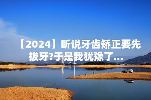 【2024】听说牙齿矫正要先拔牙?于是我犹豫了...