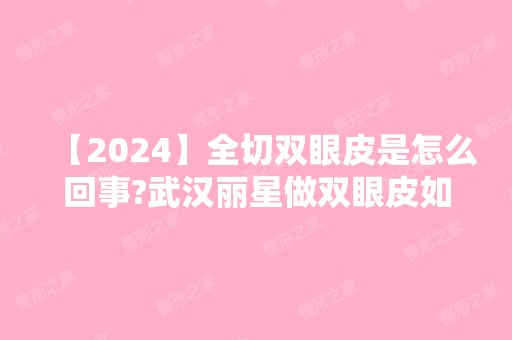 【2024】全切双眼皮是怎么回事?武汉丽星做双眼皮如何?