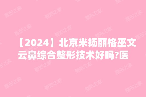 【2024】北京米扬丽格巫文云鼻综合整形技术好吗?医生简介|价格参考