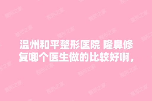 温州和平整形医院 隆鼻修复哪个医生做的比较好啊，...