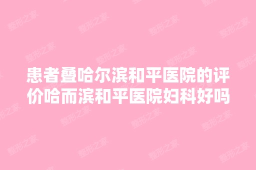 患者叠哈尔滨和平医院的评价哈而滨和平医院妇科好吗？