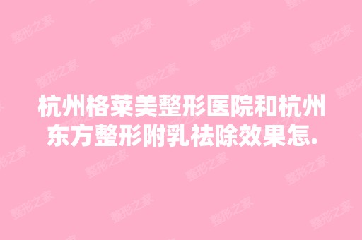 杭州格莱美整形医院和杭州东方整形附乳祛除效果怎...