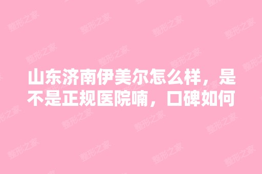 山东济南伊美尔怎么样，是不是正规医院喃，口碑如何