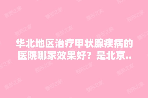 华北地区治疗甲状腺疾病的医院哪家效果好？是北京...