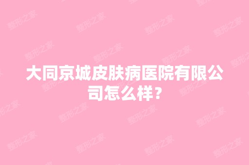 大同京城皮肤病医院有限公司怎么样？