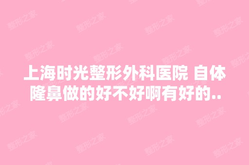 上海时光整形外科医院 自体隆鼻做的好不好啊有好的...