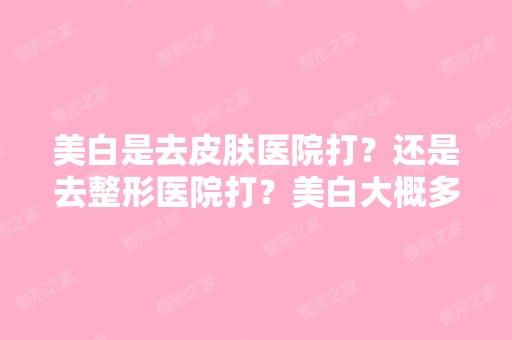 美白是去皮肤医院打？还是去整形医院打？美白大概多少钱 ？打美...