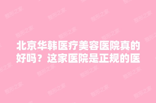 北京华韩医疗美容医院真的好吗？这家医院是正规的医院呢？为什么我...