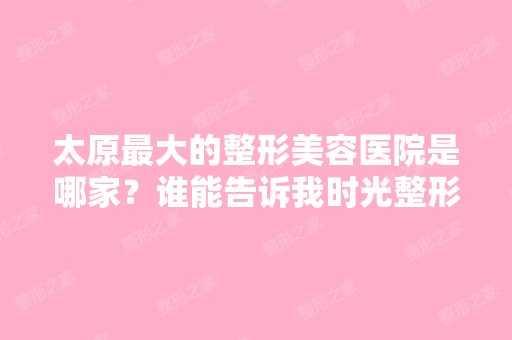 太原比较大的整形美容医院是哪家？谁能告诉我时光整形的技术怎么样？ ...