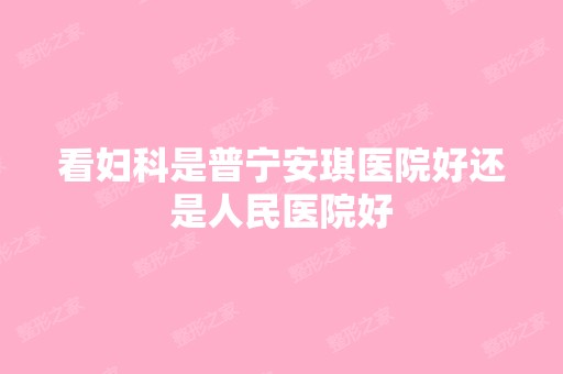 看妇科是普宁安琪医院好还是人民医院好