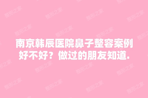 南京韩辰医院鼻子整容案例好不好？做过的朋友知道...