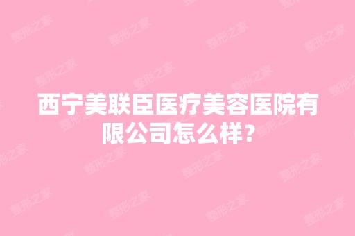 西宁美联臣医疗美容医院有限公司怎么样？