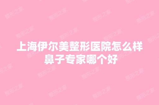 上海伊尔美整形医院怎么样 鼻子专家哪个好