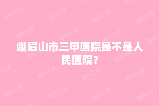 峨眉山市三甲医院是不是人民医院？