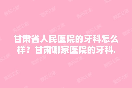 甘肃省人民医院的牙科怎么样？甘肃哪家医院的牙科...