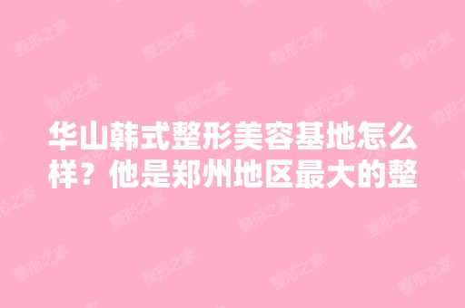 华山韩式整形美容基地怎么样？他是郑州地区比较大的整形美容中心吗？ ...