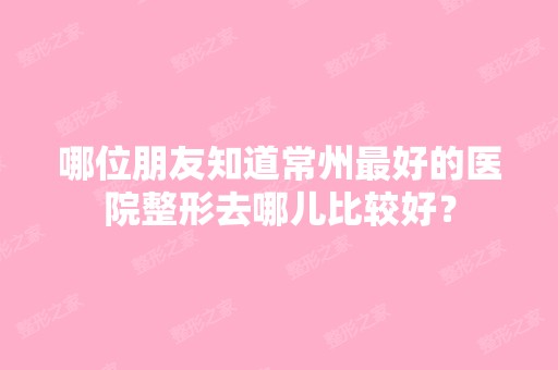 哪位朋友知道常州比较好的医院整形去哪儿比较好？